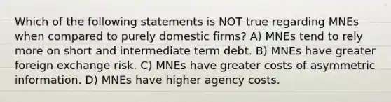 Which of the following statements is NOT true regarding MNEs when compared to purely domestic firms? A) MNEs tend to rely more on short and intermediate term debt. B) MNEs have greater foreign exchange risk. C) MNEs have greater costs of asymmetric information. D) MNEs have higher agency costs.