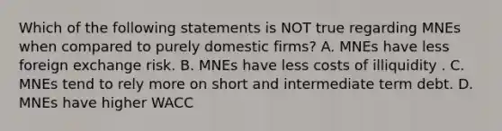 Which of the following statements is NOT true regarding MNEs when compared to purely domestic firms? A. MNEs have less foreign exchange risk. B. MNEs have less costs of illiquidity . C. MNEs tend to rely more on short and intermediate term debt. D. MNEs have higher WACC