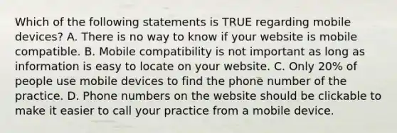 Which of the following statements is TRUE regarding mobile devices? A. There is no way to know if your website is mobile compatible. B. Mobile compatibility is not important as long as information is easy to locate on your website. C. Only 20% of people use mobile devices to find the phone number of the practice. D. Phone numbers on the website should be clickable to make it easier to call your practice from a mobile device.