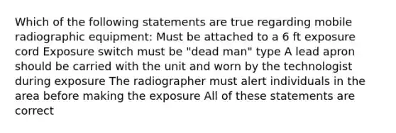 Which of the following statements are true regarding mobile radiographic equipment: Must be attached to a 6 ft exposure cord Exposure switch must be "dead man" type A lead apron should be carried with the unit and worn by the technologist during exposure The radiographer must alert individuals in the area before making the exposure All of these statements are correct