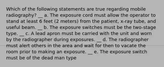 Which of the following statements are true regarding mobile radiography? __ a. The exposure cord must allow the operator to stand at least 6 feet (2 meters) from the patient, x-ray tube, and useful beam. __ b. The exposure switches must be the two-stage type. __ c. A lead apron must be carried with the unit and worn by the radiographer during exposures. __ d. The radiographer must alert others in the area and wait for then to vacate the room prior to making an exposure. __ e. The exposure switch must be of the dead man type