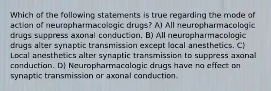 Which of the following statements is true regarding the mode of action of neuropharmacologic drugs? A) All neuropharmacologic drugs suppress axonal conduction. B) All neuropharmacologic drugs alter synaptic transmission except local anesthetics. C) Local anesthetics alter synaptic transmission to suppress axonal conduction. D) Neuropharmacologic drugs have no effect on synaptic transmission or axonal conduction.