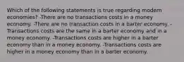 Which of the following statements is true regarding modern economies? -There are no transactions costs in a money economy. -There are no transaction costs in a barter economy. -Transactions costs are the same in a barter economy and in a money economy. -Transactions costs are higher in a barter economy than in a money economy. -Transactions costs are higher in a money economy than in a barter economy.