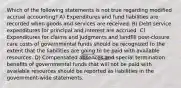 Which of the following statements is not true regarding modified accrual accounting? A) Expenditures and fund liabilities are recorded when goods and services are received. B) Debt service expenditures for principal and interest are accrued. C) Expenditures for claims and judgments and landfill post-closure care costs of governmental funds should be recognized to the extent that the liabilities are going to be paid with available resources. D) Compensated absences and special termination benefits of governmental funds that will not be paid with available resources should be reported as liabilities in the government-wide statements.