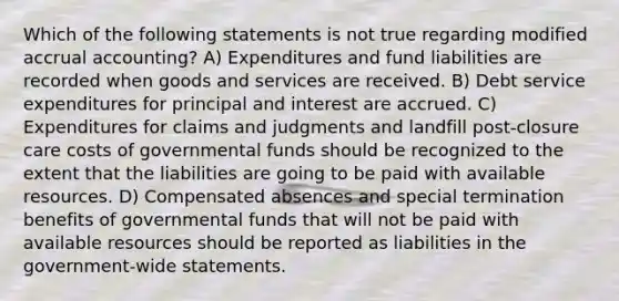 Which of the following statements is not true regarding modified accrual accounting? A) Expenditures and fund liabilities are recorded when goods and services are received. B) Debt service expenditures for principal and interest are accrued. C) Expenditures for claims and judgments and landfill post-closure care costs of governmental funds should be recognized to the extent that the liabilities are going to be paid with available resources. D) Compensated absences and special termination benefits of governmental funds that will not be paid with available resources should be reported as liabilities in the government-wide statements.