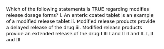 Which of the following statements is TRUE regarding modifies release dosage forms? i. An enteric coated tablet is an example of a modified release tablet ii. Modified release products provide a delayed release of the drug iii. Modified release products provide an extended release of the drug I III I and II II and III I, II and III