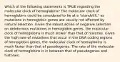 Which of the following statements is TRUE regarding the molecular clock of hemoglobins? The molecular clock of hemoglobins could be considered to be at a "standstill," as mutations in hemoglobin genes are usually not affected by natural selection. Given the robust action of negative selection on deleterious mutations in hemoglobin genes, the molecular clock of hemoglobins is much slower than that of histones. Given the high rate of mutations that occur in the DNA coding regions of hemoglobin genes, the molecular clock of hemoglobins is much faster than that of pseudogenes. The rate of the molecular clock of hemoglobins is in between that of pseudogenes and histones.