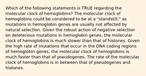 Which of the following statements is TRUE regarding the molecular clock of hemoglobins? The molecular clock of hemoglobins could be considered to be at a "standstill," as mutations in hemoglobin genes are usually not affected by natural selection. Given the robust action of negative selection on deleterious mutations in hemoglobin genes, the molecular clock of hemoglobins is much slower than that of histones. Given the high rate of mutations that occur in the DNA coding regions of hemoglobin genes, the molecular clock of hemoglobins is much faster than that of pseudogenes. The rate of the molecular clock of hemoglobins is in between that of pseudogenes and histones.