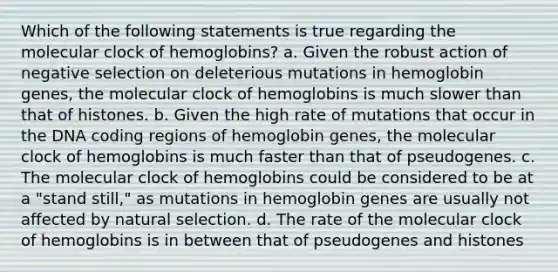 Which of the following statements is true regarding the molecular clock of hemoglobins? a. Given the robust action of negative selection on deleterious mutations in hemoglobin genes, the molecular clock of hemoglobins is much slower than that of histones. b. Given the high rate of mutations that occur in the DNA coding regions of hemoglobin genes, the molecular clock of hemoglobins is much faster than that of pseudogenes. c. The molecular clock of hemoglobins could be considered to be at a "stand still," as mutations in hemoglobin genes are usually not affected by natural selection. d. The rate of the molecular clock of hemoglobins is in between that of pseudogenes and histones