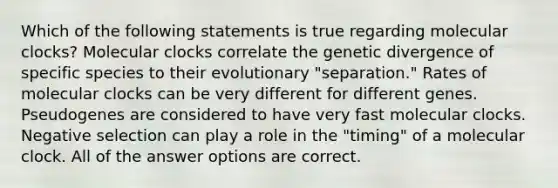 Which of the following statements is true regarding molecular clocks? Molecular clocks correlate the genetic divergence of specific species to their evolutionary "separation." Rates of molecular clocks can be very different for different genes. Pseudogenes are considered to have very fast molecular clocks. Negative selection can play a role in the "timing" of a molecular clock. All of the answer options are correct.