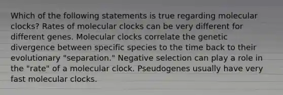 Which of the following statements is true regarding molecular clocks? Rates of molecular clocks can be very different for different genes. Molecular clocks correlate the genetic divergence between specific species to the time back to their evolutionary "separation." Negative selection can play a role in the "rate" of a molecular clock. Pseudogenes usually have very fast molecular clocks.