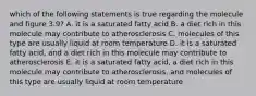 which of the following statements is true regarding the molecule and figure 3.9? A. it is a saturated fatty acid B. a diet rich in this molecule may contribute to atherosclerosis C. molecules of this type are usually liquid at room temperature D. it is a saturated fatty acid, and a diet rich in this molecule may contribute to atherosclerosis E. it is a saturated fatty acid, a diet rich in this molecule may contribute to atherosclerosis, and molecules of this type are usually liquid at room temperature