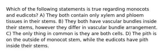 Which of the following statements is true regarding monocots and eudicots? A) They both contain only xylem and phloem tissues in their stems. B) They both have vascular bundles inside their stems, however they differ in vascular bundle arrangement. C) The only thing in common is they are both cells. D) The pith is on the outside of monocot stem, while the eudicots have pith inside their stems.