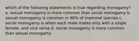 which of the following statements is true regarding monogamy? a. sexual monogamy is more common than social monogamy b. sexual monogamy is common in 90% of mammal species c. social monogamy is when each male mates only with a single female, and vice versa d. social monogamy is more common than sexual monogamy