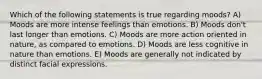 Which of the following statements is true regarding moods? A) Moods are more intense feelings than emotions. B) Moods don't last longer than emotions. C) Moods are more action oriented in nature, as compared to emotions. D) Moods are less cognitive in nature than emotions. E) Moods are generally not indicated by distinct facial expressions.