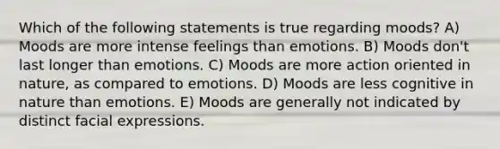 Which of the following statements is true regarding moods? A) Moods are more intense feelings than emotions. B) Moods don't last longer than emotions. C) Moods are more action oriented in nature, as compared to emotions. D) Moods are less cognitive in nature than emotions. E) Moods are generally not indicated by distinct facial expressions.