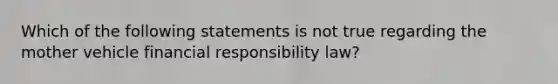 Which of the following statements is not true regarding the mother vehicle financial responsibility law?