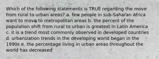 Which of the following statements is TRUE regarding the move from rural to urban areas? a. few people in sub-Saharan Africa want to move to metropolitan areas b. the percent of the population shift from rural to urban is greatest in Latin America c. it is a trend most commonly observed in developed countries d. urbanization trends in the developing world began in the 1990s e. the percentage living in urban areas throughout the world has decreased