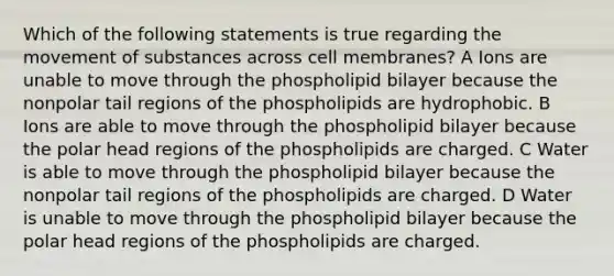 Which of the following statements is true regarding the movement of substances across cell membranes? A Ions are unable to move through the phospholipid bilayer because the nonpolar tail regions of the phospholipids are hydrophobic. B Ions are able to move through the phospholipid bilayer because the polar head regions of the phospholipids are charged. C Water is able to move through the phospholipid bilayer because the nonpolar tail regions of the phospholipids are charged. D Water is unable to move through the phospholipid bilayer because the polar head regions of the phospholipids are charged.