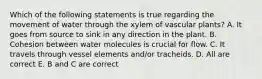 Which of the following statements is true regarding the movement of water through the xylem of vascular plants? A. It goes from source to sink in any direction in the plant. B. Cohesion between water molecules is crucial for flow. C. It travels through vessel elements and/or tracheids. D. All are correct E. B and C are correct