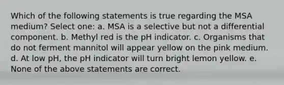 Which of the following statements is true regarding the MSA medium? Select one: a. MSA is a selective but not a differential component. b. Methyl red is the pH indicator. c. Organisms that do not ferment mannitol will appear yellow on the pink medium. d. At low pH, the pH indicator will turn bright lemon yellow. e. None of the above statements are correct.