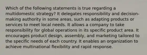 Which of the following statements is true regarding a multidomestic strategy? It delegates responsibility and decision-making authority in some areas, such as adapting products or services to meet local needs. It allows a company to take responsibility for global operations in its specific product area. It encourages product design, assembly, and marketing tailored to the specific needs of each country. It enables an organization to achieve multinational flexibility and rapid response.