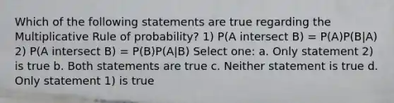 Which of the following statements are true regarding the Multiplicative Rule of probability? 1) P(A intersect B) = P(A)P(B|A) 2) P(A intersect B) = P(B)P(A|B) Select one: a. Only statement 2) is true b. Both statements are true c. Neither statement is true d. Only statement 1) is true