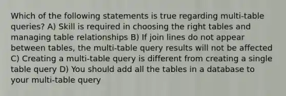 Which of the following statements is true regarding multi-table queries? A) Skill is required in choosing the right tables and managing table relationships B) If join lines do not appear between tables, the multi-table query results will not be affected C) Creating a multi-table query is different from creating a single table query D) You should add all the tables in a database to your multi-table query