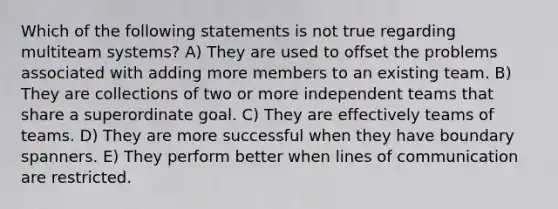 Which of the following statements is not true regarding multiteam systems? A) They are used to offset the problems associated with adding more members to an existing team. B) They are collections of two or more independent teams that share a superordinate goal. C) They are effectively teams of teams. D) They are more successful when they have boundary spanners. E) They perform better when lines of communication are restricted.