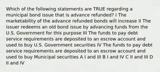 Which of the following statements are TRUE regarding a municipal bond issue that is advance refunded? I The marketability of the advance refunded bonds will increase II The issuer redeems an old bond issue by advancing funds from the U.S. Government for this purpose III The funds to pay debt service requirements are deposited to an escrow account and used to buy U.S. Government securities IV The funds to pay debt service requirements are deposited to an escrow account and used to buy Municipal securities A I and III B I and IV C II and III D II and IV