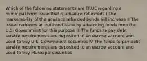 Which of the following statements are TRUE regarding a municipal bond issue that is advance refunded? I The marketability of the advance refunded bonds will increase II The issuer redeems an old bond issue by advancing funds from the U.S. Government for this purpose III The funds to pay debt service requirements are deposited to an escrow account and used to buy U.S. Government securities IV The funds to pay debt service requirements are deposited to an escrow account and used to buy Municipal securities