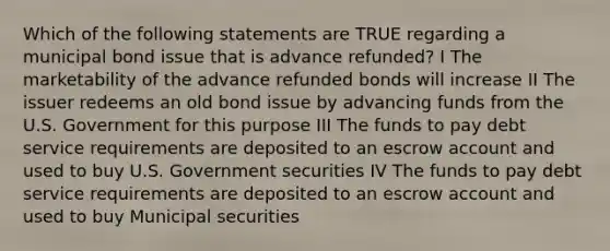 Which of the following statements are TRUE regarding a municipal bond issue that is advance refunded? I The marketability of the advance refunded bonds will increase II The issuer redeems an old bond issue by advancing funds from the U.S. Government for this purpose III The funds to pay debt service requirements are deposited to an escrow account and used to buy U.S. Government securities IV The funds to pay debt service requirements are deposited to an escrow account and used to buy Municipal securities