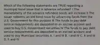 Which of the following statements are TRUE regarding a municipal bond issue that is advance refunded? I The marketability of the advance refunded bonds will increase II The issuer redeems an old bond issue by advancing funds from the U.S. Government for this purpose III The funds to pay debt service requirements are deposited to an escrow account and used to buy U.S. Government securities IV The funds to pay debt service requirements are deposited to an escrow account and used to buy Municipal securities A. I and III B. I and IV C. II and III D. II and IV