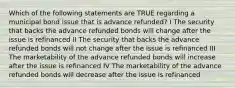 Which of the following statements are TRUE regarding a municipal bond issue that is advance refunded? I The security that backs the advance refunded bonds will change after the issue is refinanced II The security that backs the advance refunded bonds will not change after the issue is refinanced III The marketability of the advance refunded bonds will increase after the issue is refinanced IV The marketability of the advance refunded bonds will decrease after the issue is refinanced