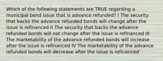 Which of the following statements are TRUE regarding a municipal bond issue that is advance refunded? I The security that backs the advance refunded bonds will change after the issue is refinanced II The security that backs the advance refunded bonds will not change after the issue is refinanced III The marketability of the advance refunded bonds will increase after the issue is refinanced IV The marketability of the advance refunded bonds will decrease after the issue is refinanced