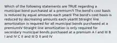 Which of the following statements are TRUE regarding a municipal bond purchased at a premium?I The bond's cost basis is reduced by equal amounts each yearII The bond's cost basis is reduced by decreasing amounts each yearIII Straight line amortization is required for all municipal bonds purchased at a premiumIV Straight line amortization is only required for secondary municipal bonds purchased at a premium A I and III B I and IV C II and III D II and IV