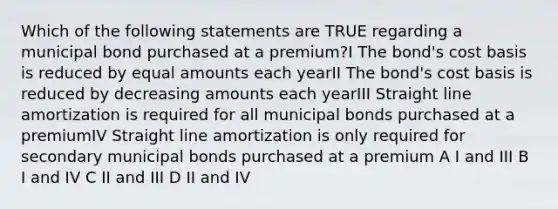 Which of the following statements are TRUE regarding a municipal bond purchased at a premium?I The bond's cost basis is reduced by equal amounts each yearII The bond's cost basis is reduced by decreasing amounts each yearIII Straight line amortization is required for all municipal bonds purchased at a premiumIV Straight line amortization is only required for secondary municipal bonds purchased at a premium A I and III B I and IV C II and III D II and IV