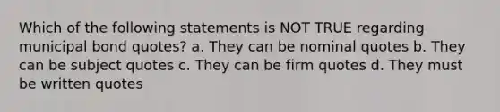 Which of the following statements is NOT TRUE regarding municipal bond quotes? a. They can be nominal quotes b. They can be subject quotes c. They can be firm quotes d. They must be written quotes