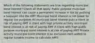 Which of the following statements are true regarding municipal bond interest? Check all that apply. Public purpose municipal bond interest can cause a permanent increase in tax by pushing a taxpayer into the AMT Municipal bond interest is not taxed for regular tax purposes All municipal bond interest puts a client at risk of paying AMT A client with high private activity municipal bond interest is at risk of paying AMT A client with high public purpose municipal bond interest is at risk of paying AMT Private activity municipal bond interest is an exclusion item added to regular taxable income to calculate AMTI