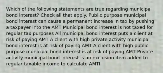 Which of the following statements are true regarding municipal bond interest? Check all that apply. Public purpose municipal bond interest can cause a permanent increase in tax by pushing a taxpayer into the AMT Municipal bond interest is not taxed for regular tax purposes All municipal bond interest puts a client at risk of paying AMT A client with high private activity municipal bond interest is at risk of paying AMT A client with high public purpose municipal bond interest is at risk of paying AMT Private activity municipal bond interest is an exclusion item added to regular taxable income to calculate AMTI