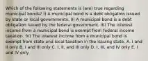 Which of the following statements is (are) true regarding municipal bonds? I) A municipal bond is a debt obligation issued by state or local governments. II) A municipal bond is a debt obligation issued by the federal government. III) The interest income from a municipal bond is exempt from federal income taxation. IV) The interest income from a municipal bond is exempt from state and local taxation in the issuing state. A. I and II only B. I and III only C. I, II, and III only D. I, III, and IV only E. I and IV only