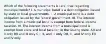 Which of the following statements is (are) true regarding municipal bonds? I. A municipal bond is a debt obligation issued by state or local governments. II. A municipal bond is a debt obligation issued by the federal government. III. The interest income from a municipal bond is exempt from federal income taxation. IV. The interest income from a municipal bond is exempt from state and local taxation in the issuing state. A)I and II only B)I and III only C)I, II, and III only D)I, III, and IV only E)I and IV only