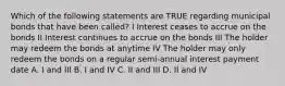 Which of the following statements are TRUE regarding municipal bonds that have been called? I Interest ceases to accrue on the bonds II Interest continues to accrue on the bonds III The holder may redeem the bonds at anytime IV The holder may only redeem the bonds on a regular semi-annual interest payment date A. I and III B. I and IV C. II and III D. II and IV