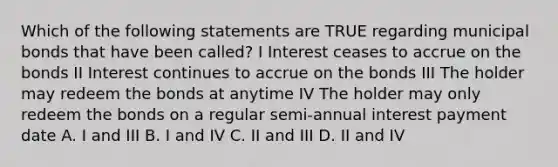 Which of the following statements are TRUE regarding municipal bonds that have been called? I Interest ceases to accrue on the bonds II Interest continues to accrue on the bonds III The holder may redeem the bonds at anytime IV The holder may only redeem the bonds on a regular semi-annual interest payment date A. I and III B. I and IV C. II and III D. II and IV