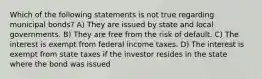 Which of the following statements is not true regarding municipal bonds? A) They are issued by state and local governments. B) They are free from the risk of default. C) The interest is exempt from federal income taxes. D) The interest is exempt from state taxes if the investor resides in the state where the bond was issued