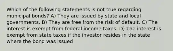 Which of the following statements is not true regarding municipal bonds? A) They are issued by state and local governments. B) They are free from the risk of default. C) The interest is exempt from federal income taxes. D) The interest is exempt from state taxes if the investor resides in the state where the bond was issued