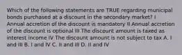 Which of the following statements are TRUE regarding municipal bonds purchased at a discount in the secondary market? I Annual accretion of the discount is mandatory II Annual accretion of the discount is optional III The discount amount is taxed as interest income IV The discount amount is not subject to tax A. I and III B. I and IV C. II and III D. II and IV