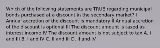 Which of the following statements are TRUE regarding municipal bonds purchased at a discount in the secondary market? I Annual accretion of the discount is mandatory II Annual accretion of the discount is optional III The discount amount is taxed as interest income IV The discount amount is not subject to tax A. I and III B. I and IV C. II and III D. II and IV