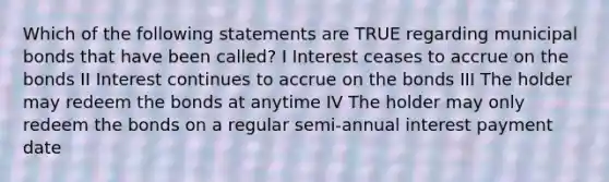 Which of the following statements are TRUE regarding municipal bonds that have been called? I Interest ceases to accrue on the bonds II Interest continues to accrue on the bonds III The holder may redeem the bonds at anytime IV The holder may only redeem the bonds on a regular semi-annual interest payment date