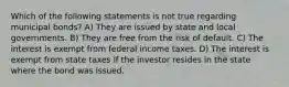 Which of the following statements is not true regarding municipal bonds? A) They are issued by state and local governments. B) They are free from the risk of default. C) The interest is exempt from federal income taxes. D) The interest is exempt from state taxes if the investor resides in the state where the bond was issued.